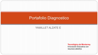 Portafolio Diagnostico 
YAMILLET ALZATE E 
Tecnológico de Monterrey 
Innovación Educativa con 
recursos abiertos 
 