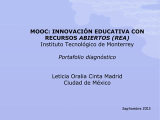 MOOC: INNOVACIÓN EDUCATIVA CON
RECURSOS ABIERTOS (REA)
Instituto Tecnológico de Monterrey
Portafolio diagnóstico
Leticia Oralia Cinta Madrid
Ciudad de México
Septiembre 2013
 