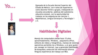 Egresada de la Escuela Normal Superior del
Estado de México, con 4 años de experiencia
como docente frente a grupos, trabajando en
escuelas secundarias públicas del subsistema
educativo estatal, con la oportunidad de
trabajar en las asignaturas de ciencias 1,
Matemáticas, Lengua Extranjera y Tecnología 1
y 2.
Manejo de computadora desde hace 15 años
aproximadamente, Windows, paquetería office,
editores de videos y fotográficos, manejo de sistemas
operativos portátiles ios y Windows, y un gran gusto
por navegar en internet, que a generado habilidades
de búsqueda y selección de información diversa.
Ninguna experiencia de trabajo con REA.
 