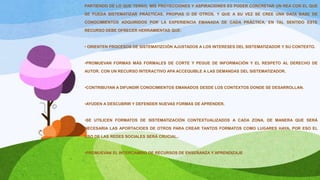 PARTIENDO DE LO QUE TENGO, MIS PROYECCIONES Y ASPIRACIONES ES PODER CONCRETAR UN REA CON EL QUE
SE PUEDA SISTEMATIZAR PRÁCTICAS, PROPIAS O DE OTROS, Y QUE A SU VEZ SE CREE UNA DATA BASE DE
CONOCIMIENTOS ADQUIRIDOS POR LA EXPERIENCIA EMANADA DE CADA PRÁCTICA, EN TAL SENTIDO ESTE
RECURSO DEBE OFRECER HERRAMIENTAS QUE:
• ORIENTEN PROCESOS DE SISTEMATIZCIÓN AJUSTADOS A LOS INTERESES DEL SISTEMATIZADOR Y SU CONTEXTO.
•PROMUEVAN FORMAS MÁS FORMALES DE CORTE Y PEGUE DE INFORMACIÓN Y EL RESPETO AL DERECHO DE
AUTOR. CON UN RECURSO INTERACTIVO APA ACCEQUIBLE A LAS DEMANDAS DEL SISTEMATIZADOR.
•CONTRIBUYAN A DIFUNDIR CONOCIMIENTOS EMANADOS DESDE LOS CONTEXTOS DONDE SE DESARROLLAN.
•AYUDEN A DESCUBRIR Y DEFENDER NUEVAS FORMAS DE APRENDER.
•SE UTILICEN FORMATOS DE SISTEMATIZACIÓN CONTEXTUALIZADOS A CADA ZONA, DE MANERA QUE SERÁ
NECESARIA LAS APORTACIOES DE OTROS PARA CREAR TANTOS FORMATOS COMO LUGARES HAYA, POR ESO EL
USO DE LAS REDES SOCIALES SERÁ CRUCIAL..
•PROMUEVAN EL INTERCAMBIO DE RECURSOS DE ENSEÑANZA Y APRENDIZAJE
 