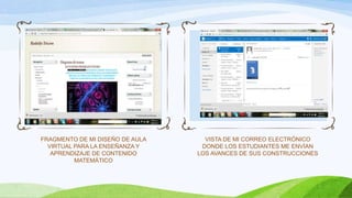 FRAGMENTO DE MI DISEÑO DE AULA
VIRTUAL PARA LA ENSEÑANZA Y
APRENDIZAJE DE CONTENIDO
MATEMÁTICO
VISTA DE MI CORREO ELECTRÓNICO
DONDE LOS ESTUDIANTES ME ENVÍAN
LOS AVANCES DE SUS CONSTRUCCIONES
 