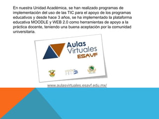 En nuestra Unidad Académica, se han realizado programas de
implementación del uso de las TIC para el apoyo de los programas
educativos y desde hace 3 años, se ha implementado la plataforma
educativa MOODLE y WEB 2.0 como herramientas de apoyo a la
práctica docente, teniendo una buena aceptación por la comunidad
universitaria.
www.aulasvirtuales.esavf.edu.mx/
 