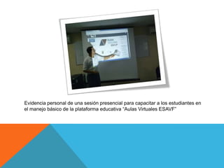 Evidencia personal de una sesión presencial para capacitar a los estudiantes en
el manejo básico de la plataforma educativa “Aulas Virtuales ESAVF”
 