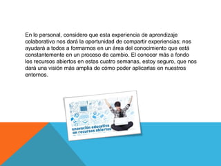 En lo personal, considero que esta experiencia de aprendizaje
colaborativo nos dará la oportunidad de compartir experiencias; nos
ayudará a todos a formarnos en un área del conocimiento que está
constantemente en un proceso de cambio. El conocer más a fondo
los recursos abiertos en estas cuatro semanas, estoy seguro, que nos
dará una visión más amplia de cómo poder aplicarlas en nuestros
entornos.
 