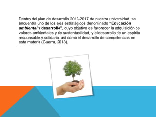 Dentro del plan de desarrollo 2013-2017 de nuestra universidad, se
encuentra uno de los ejes estratégicos denominado “Educación
ambiental y desarrollo”, cuyo objetivo es favorecer la adquisición de
valores ambientales y de sustentabilidad, y el desarrollo de un espíritu
responsable y solidario, así como el desarrollo de competencias en
esta materia (Guerra, 2013).
 