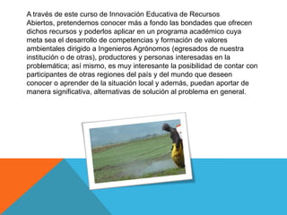 A través de este curso de Innovación Educativa de Recursos
Abiertos, pretendemos conocer más a fondo las bondades que ofrecen
dichos recursos y poderlos aplicar en un programa académico cuya
meta sea el desarrollo de competencias y formación de valores
ambientales dirigido a Ingenieros Agrónomos (egresados de nuestra
institución o de otras), productores y personas interesadas en la
problemática; así mismo, es muy interesante la posibilidad de contar con
participantes de otras regiones del país y del mundo que deseen
conocer o aprender de la situación local y además, puedan aportar de
manera significativa, alternativas de solución al problema en general.
 