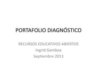 PORTAFOLIO DIAGNÓSTICO
RECURSOS EDUCATIVOS ABIERTOS
Ingrid Gamboa
Septiembre 2013
 