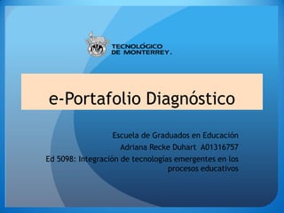 e-Portafolio Diagnóstico
Escuela de Graduados en Educación
Adriana Recke Duhart A01316757
Ed 5098: Integración de tecnologías emergentes en los
procesos educativos

 