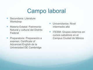 Campo laboral
 Secundaria: Literature
Workshop

 Materia Estatal: Patrimonio
Natural y cultural del Distrito
Federal

 Preparatoria: Preparación a
examen: Certificate of
Advanced English de la
Universidad DE Cambridge

 Universitarios: Nivel
intermedio alto

 ITESM- Grupos externos en
cursos sabatinos en el
Campus Ciudad de Mëxico

 