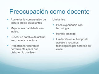 Preocupación como docente
 Aumentar la comprensión de
lectura en los estudiantes

 Mejorar sus habilidades en
inglés.

 Buscar un cambio de actitud
en cuanto a la lectura

 Proporcionar diferentes
herramientas para que
disfruten lo que leen.

Limitantes

 Poca experiencia con
tecnología.

 Horario limitado

 Limitación en el tiempo de
acceso a recursos
tecnológicos por horarios de
clase.

 