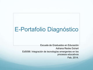 E-Portafolio Diagnóstico
Escuela de Graduados en Educación
Adriana Recke Duhart
Ed5098: Integración de tecnologías emergentes en los
procesos educativos
Feb, 2014.

 