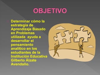 Determinar cómo la 
estrategia de 
Aprendizaje Basado 
en Problemas 
utilizada ayuda a 
desarrollar el 
pensamiento 
analítico en los 
estudiantes de la 
Institución Educativa 
Gilberto Álzate 
Avendaño. 
 