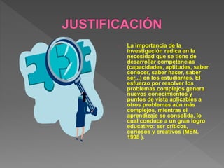 La importancia de la 
investigación radica en la 
necesidad que se tiene de 
desarrollar competencias 
(capacidades, aptitudes, saber 
conocer, saber hacer, saber 
ser...) en los estudiantes. El 
esfuerzo por resolver los 
problemas complejos genera 
nuevos conocimientos y 
puntos de vista aplicables a 
otros problemas aún más 
complejos, mientras el 
aprendizaje se consolida, lo 
cual conduce a un gran logro 
educativo: ser críticos, 
curiosos y creativos (MEN, 
1998 ). 
 