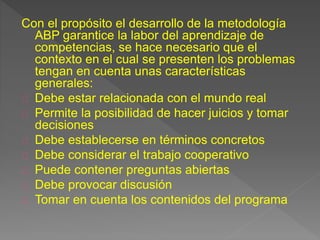 Con el propósito el desarrollo de la metodología 
ABP garantice la labor del aprendizaje de 
competencias, se hace necesario que el 
contexto en el cual se presenten los problemas 
tengan en cuenta unas características 
generales: 
Debe estar relacionada con el mundo real 
Permite la posibilidad de hacer juicios y tomar 
decisiones 
Debe establecerse en términos concretos 
Debe considerar el trabajo cooperativo 
Puede contener preguntas abiertas 
Debe provocar discusión 
Tomar en cuenta los contenidos del programa 
 