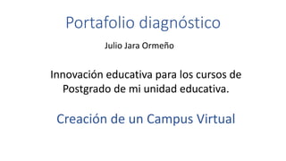 Portafolio diagnóstico 
Julio Jara Ormeño 
Innovación educativa para los cursos de 
Postgrado de mi unidad educativa. 
Creación de un Campus Virtual 
 