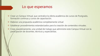 Lo que esperamos 
 Crear un Campus Virtual, que centralice la oferta académica de cursos de Postgrado, 
formación continua y cursos de capacitación. 
 Elaborar una propuesta académica completamente virtual 
 Establecer procedimientos estandarizados para la creación de contenidos virtuales. 
 Crear, paulatinamente, una unidad de trabajo que administre este Campus Virtual con la 
participación de docentes, técnicos y especialistas. 
 