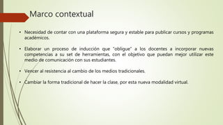Marco contextual 
• Necesidad de contar con una plataforma segura y estable para publicar cursos y programas 
académicos. 
• Elaborar un proceso de inducción que “obligue” a los docentes a incorporar nuevas 
competencias a su set de herramientas, con el objetivo que puedan mejor utilizar este 
medio de comunicación con sus estudiantes. 
• Vencer al resistencia al cambio de los medios tradicionales. 
• Cambiar la forma tradicional de hacer la clase, por esta nueva modalidad virtual. 
 