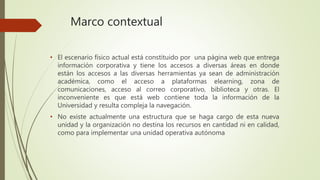 Marco contextual 
• El escenario físico actual está constituido por una página web que entrega 
información corporativa y tiene los accesos a diversas áreas en donde 
están los accesos a las diversas herramientas ya sean de administración 
académica, como el acceso a plataformas elearning, zona de 
comunicaciones, acceso al correo corporativo, biblioteca y otras. El 
inconveniente es que está web contiene toda la información de la 
Universidad y resulta compleja la navegación. 
• No existe actualmente una estructura que se haga cargo de esta nueva 
unidad y la organización no destina los recursos en cantidad ni en calidad, 
como para implementar una unidad operativa autónoma 
 