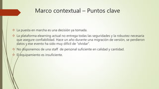 Marco contextual – Puntos clave 
 La puesta en marcha es una decisión ya tomada. 
 La plataforma elearning actual no entrega todas las seguridades y la robustez necesaria 
que asegure confiabilidad. Hace un año durante una migración de versión, se perdieron 
datos y ese evento ha sido muy difícil de “olvidar”. 
 No disponemos de una staff de personal suficiente en calidad y cantidad. 
 El equipamiento es insuficiente. 
 