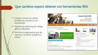 Que cambios espero obtener con herramientas REA 
 Campus virtual con oferta 
académica y accesos a los 
estudiantes. 
 Plataforma elearning de código 
abierto (Moodle) 
 Estructura organizativa que dé 
soporte a la oferta académica 
virtual 
