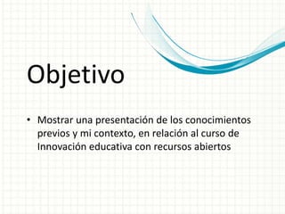Objetivo 
• Mostrar una presentación de los conocimientos 
previos y mi contexto, en relación al curso de 
Innovación educativa con recursos abiertos 
 