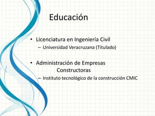 Educación 
• Licenciatura en Ingeniería Civil 
– Universidad Veracruzana (Titulado) 
• Administración de Empresas 
Constructoras 
– Instituto tecnológico de la construcción CMIC 
 