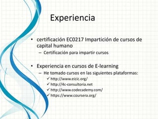 Experiencia 
• certificación EC0217 Impartición de cursos de 
capital humano 
– Certificación para impartir cursos 
• Experiencia en cursos de E-learning 
– He tomado cursos en las siguientes plataformas: 
 http://www.eicic.org/ 
 http://4c-consultoria.net 
 http://www.codecademy.com/ 
 https://www.coursera.org/ 
 