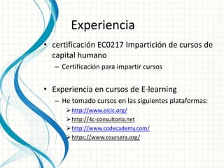 Experiencia 
• certificación EC0217 Impartición de cursos de 
capital humano 
– Certificación para impartir cursos 
• Experiencia en cursos de E-learning 
– He tomado cursos en las siguientes plataformas: 
http://www.eicic.org/ 
http://4c-consultoria.net 
http://www.codecademy.com/ 
https://www.coursera.org/ 
 