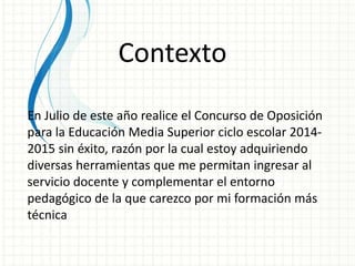 Contexto 
En Julio de este año realice el Concurso de Oposición 
para la Educación Media Superior ciclo escolar 2014- 
2015 sin éxito, razón por la cual estoy adquiriendo 
diversas herramientas que me permitan ingresar al 
servicio docente y complementar el entorno 
pedagógico de la que carezco por mi formación más 
técnica 
 