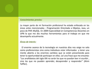 Conocimientos previos: 
La mayor parte de mi formación profesional ha estado enfocada en las 
áreas antes mencionadas : Programación Orientada a Objetos, Java, un 
poco de PHP, MySQL. En 2009 Especialidad en Competencias Docentes en 
UPN lo que me dio muchas herramientas para el trabajo en que me 
desempeño actualmente. 
Áreas de interés: 
El enorme avance de la tecnología en nuestros días nos exige no solo 
como profesionistas sino como individuos estar informados y tener una 
mente abierta a los enormes cambios que se están presentando para 
tener la oportunidad de participar en ellos. Leí una frase que me encanto: 
“Los analfabetos del siglo XXI no serán los que no puedan leer ni escribir , 
sino los que no pueden aprender, desaprender y reaprender” (Alvin 
Toffler). 
 