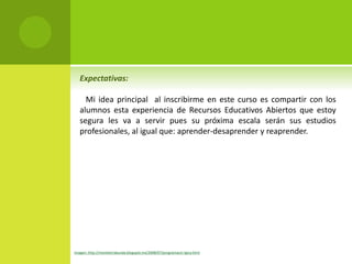 Expectativas: 
Mi idea principal al inscribirme en este curso es compartir con los 
alumnos esta experiencia de Recursos Educativos Abiertos que estoy 
segura les va a servir pues su próxima escala serán sus estudios 
profesionales, al igual que: aprender-desaprender y reaprender. 
Imagen: http://menteerrabunda.blogspot.mx/2008/07/programacin-lgica.html 
