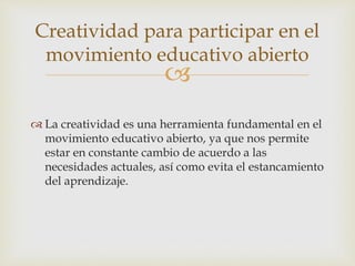 Creatividad para participar en el 
movimiento educativo abierto 
 
 La creatividad es una herramienta fundamental en el 
movimiento educativo abierto, ya que nos permite 
estar en constante cambio de acuerdo a las 
necesidades actuales, así como evita el estancamiento 
del aprendizaje. 
 