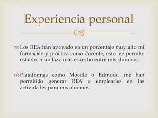 Experiencia personal 
 
 Los REA han apoyado en un porcentaje muy alto mi 
formación y práctica como docente, esto me permite 
establecer un lazo más estrecho entre mis alumnos. 
 Plataformas como Moodle o Edmodo, me han 
permitido generar REA o emplearlos en las 
actividades para mis alumnos. 
 