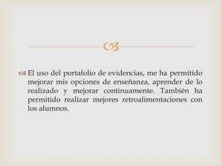  
 El uso del portafolio de evidencias, me ha permitido 
mejorar mis opciones de enseñanza, aprender de lo 
realizado y mejorar continuamente. También ha 
permitido realizar mejores retroalimentaciones con 
los alumnos. 
 