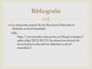  
 La situación actual de los Recursos Educativos 
Abiertos a nivel mundial. 
URL: 
http://recursostic.educacion.es/blogs/europa/i 
ndex.php/2012/09/21/la-situacion-actual-de-los- 
recursos-educativos-abiertos-a-nivel-mundial- 
2 
Bibliografía 
