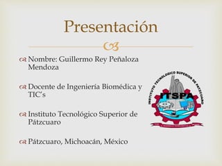 Presentación 
 
 Nombre: Guillermo Rey Peñaloza 
Mendoza 
 Docente de Ingeniería Biomédica y 
TIC’s 
 Instituto Tecnológico Superior de 
Pátzcuaro 
 Pátzcuaro, Michoacán, México 
 