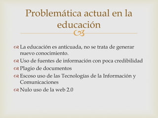 Problemática actual en la 
educación 
 
 La educación es anticuada, no se trata de generar 
nuevo conocimiento. 
 Uso de fuentes de información con poca credibilidad 
 Plagio de documentos 
 Escoso uso de las Tecnologías de la Información y 
Comunicaciones 
 Nulo uso de la web 2.0 
 