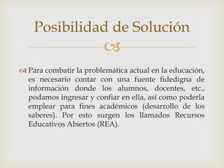 Posibilidad de Solución 
 
 Para combatir la problemática actual en la educación, 
es necesario contar con una fuente fidedigna de 
información donde los alumnos, docentes, etc., 
podamos ingresar y confiar en ella, así como poderla 
emplear para fines académicos (desarrollo de los 
saberes). Por esto surgen los llamados Recursos 
Educativos Abiertos (REA). 
 