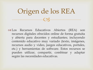 Origen de los REA 
 
 Los Recursos Educativos Abiertos (REA) son 
recursos digitales ofrecidos online de forma gratuita 
y abierta para docentes y estudiantes; incluyendo 
contenido educativo muy variado (texto, imágenes, 
recursos audio y video, juegos educativos, portales, 
etc.) y herramientas de software. Estos recursos se 
pueden utilizar, compartir, combinar y adaptar 
según las necesidades educativas. 
 