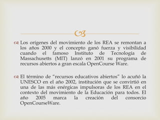  
 Los orígenes del movimiento de los REA se remontan a 
los años 2000 y el concepto ganó fuerza y visibilidad 
cuando el famoso Instituto de Tecnología de 
Massachusetts (MIT) lanzó en 2001 su programa de 
recursos abiertos a gran escala OpenCourse Ware. 
 El término de “recursos educativos abiertos” lo acuñó la 
UNESCO en el año 2002, institución que se convirtió en 
una de las más enérgicas impulsoras de los REA en el 
contexto del movimiento de la Educación para todos. El 
año 2005 marca la creación del consorcio 
OpenCourseWare. 
 