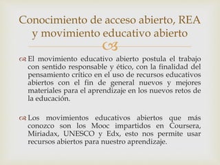 Conocimiento de acceso abierto, REA 
y movimiento educativo abierto 
 
 El movimiento educativo abierto postula el trabajo 
con sentido responsable y ético, con la finalidad del 
pensamiento crítico en el uso de recursos educativos 
abiertos con el fin de general nuevos y mejores 
materiales para el aprendizaje en los nuevos retos de 
la educación. 
 Los movimientos educativos abiertos que más 
conozco son los Mooc impartidos en Coursera, 
Miriadax, UNESCO y Edx, esto nos permite usar 
recursos abiertos para nuestro aprendizaje. 
 