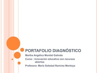 PORTAFOLIO DIAGNÓSTICO 
Martha Angélica Montiel Galindo 
Curso : Innovación educativa con recursos 
abiertos 
Profesora: María Soledad Ramírez Montoya 
 