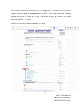 Isabel Cristina Gómez 
Docente de curso virtual 
Ingeniera Administradora 
De nuevo reitero mi deseo de mejorar mis actuales prácticas y así aportar al desarrollo de innovaciones educativas de manera atractiva, eficiente y con calidad académica. Teniendo siempre en cuenta el reconocimiento de los derechos de autor y aspectos éticos en el campo académico y científico. 
Finalmente, así es como luce actualmente mi curso: 
 