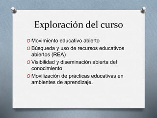 Exploración del curso 
O Movimiento educativo abierto 
O Búsqueda y uso de recursos educativos 
abiertos (REA) 
O Visibilidad y diseminación abierta del 
conocimiento 
O Movilización de prácticas educativas en 
ambientes de aprendizaje. 
 