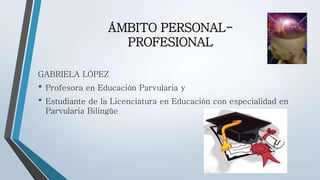 ÁMBITO PERSONAL-PROFESIONAL 
GABRIELA LÓPEZ 
• Profesora en Educación Parvularia y 
• Estudiante de la Licenciatura en Educación con especialidad en 
Parvularia Bilingüe 
 
