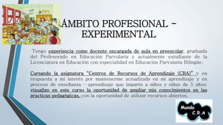 ÁMBITO PROFESIONAL - 
EXPERIMENTAL 
Tengo experiencia como docente encargada de aula en preescolar, graduada 
del Profesorado en Educación Parvularia y actualmente estudiante de la 
Licenciatura en Educación con especialidad en Educación Parvularia Bilingüe. 
Cursando la asignatura “Centros de Recursos de Aprendizaje (CRA)” y en 
respuesta a mi interés por mantenerme actualizada en mi aprendizaje y en 
proceso de enseñanza – aprendizaje que imparto a niños y niñas de 5 años; 
visualizo en este curso la oportunidad de ampliar mis conocimientos en las 
practicas pedagógicas, con la oportunidad de utilizar recursos abiertos. 
 
