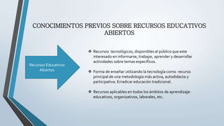 CONOCIMIENTOS PREVIOS SOBRE RECURSOS EDUCATIVOS 
ABIERTOS 
Recursos Educativos 
Abiertos 
 Recursos tecnológicos, disponibles al público que este 
interesado en informarse, trabajar, aprender y desarrollar 
actividades sobre temas específicos. 
 Forma de enseñar utilizando la tecnología como recurso 
principal de una metodología más activa, autodidacta y 
participativa. Erradicar educación tradicional. 
 Recursos aplicables en todos los ámbitos de aprendizaje: 
educativos, organizativos, laborales, etc. 
 