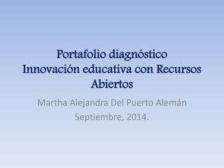 Portafolio diagnóstico 
Innovación educativa con Recursos 
Abiertos 
Martha Alejandra Del Puerto Alemán 
Septiembre, 2014. 
 