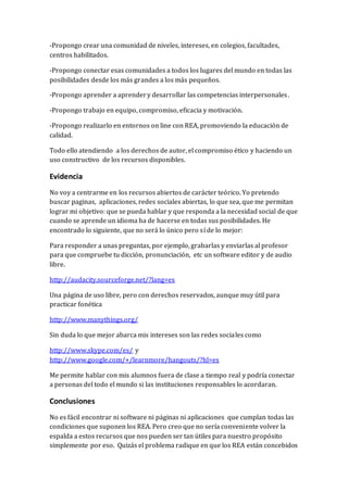 -Propongo crear una comunidad de niveles, intereses, en colegios, facultades, 
centros habilitados. 
-Propongo conectar esas comunidades a todos los lugares del mundo en todas las 
posibilidades desde los más grandes a los más pequeños. 
-Propongo aprender a aprender y desarrollar las competencias interpersonales . 
-Propongo trabajo en equipo, compromiso, eficacia y motivación. 
-Propongo realizarlo en entornos on line con REA, promoviendo la educación de 
calidad. 
Todo ello atendiendo a los derechos de autor, el compromiso ético y haciendo un 
uso constructivo de los recursos disponibles. 
Evidencia 
No voy a centrarme en los recursos abiertos de carácter teórico. Yo pretendo 
buscar paginas, aplicaciones, redes sociales abiertas, lo que sea, que me permitan 
lograr mi objetivo: que se pueda hablar y que responda a la necesidad social de que 
cuando se aprende un idioma ha de hacerse en todas sus posibilidades. He 
encontrado lo siguiente, que no será lo único pero sí de lo mejor: 
Para responder a unas preguntas, por ejemplo, grabarlas y enviarlas al profesor 
para que compruebe tu dicción, pronunciación, etc un software editor y de audio 
libre. 
http://audacity.sourceforge.net/?lang=es 
Una página de uso libre, pero con derechos reservados, aunque muy útil para 
practicar fonética 
http://www.manythings.org/ 
Sin duda lo que mejor abarca mis intereses son las redes sociales como 
http://www.skype.com/es/ y 
http://www.google.com/+/learnmore/hangouts/?hl=es 
Me permite hablar con mis alumnos fuera de clase a tiempo real y podría conectar 
a personas del todo el mundo si las instituciones responsables lo acordaran. 
Conclusiones 
No es fácil encontrar ni software ni páginas ni aplicaciones que cumplan todas las 
condiciones que suponen los REA. Pero creo que no sería conveniente volver la 
espalda a estos recursos que nos pueden ser tan útiles para nuestro propósito 
simplemente por eso. Quizás el problema radique en que los REA están concebidos 
 