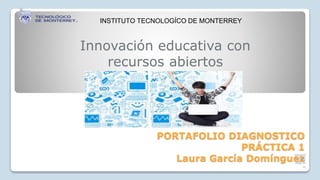 Innovación educativa con 
recursos abiertos 
PORTAFOLIO DIAGNOSTICO 
PRÁCTICA 1 
laugard 
om@g 
mail.co 
Laura García Domínguez 
m 
INSTITUTO TECNOLOGÍCO DE MONTERREY 
 